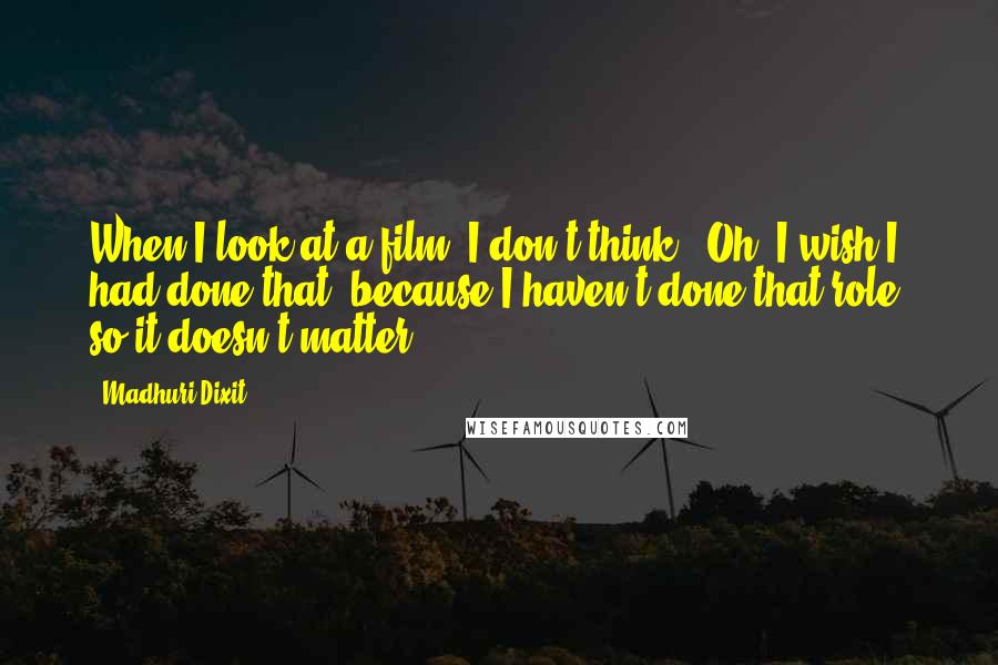 Madhuri Dixit Quotes: When I look at a film, I don't think, 'Oh, I wish I had done that' because I haven't done that role, so it doesn't matter.