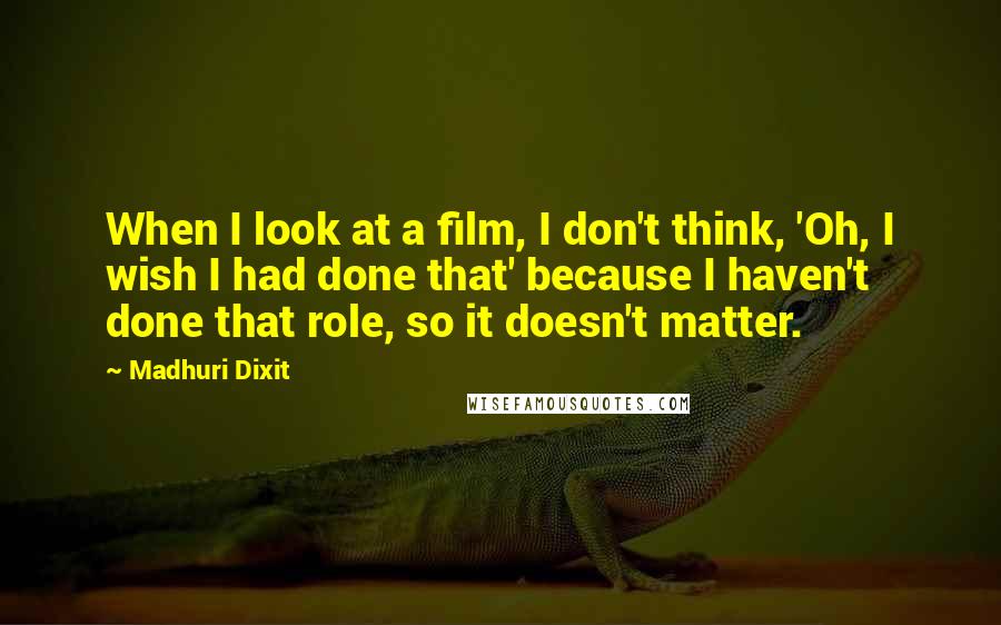 Madhuri Dixit Quotes: When I look at a film, I don't think, 'Oh, I wish I had done that' because I haven't done that role, so it doesn't matter.