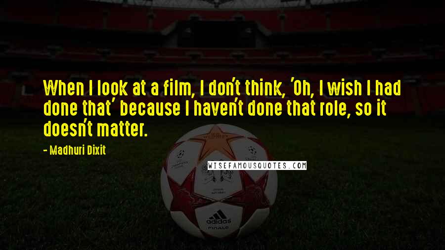 Madhuri Dixit Quotes: When I look at a film, I don't think, 'Oh, I wish I had done that' because I haven't done that role, so it doesn't matter.