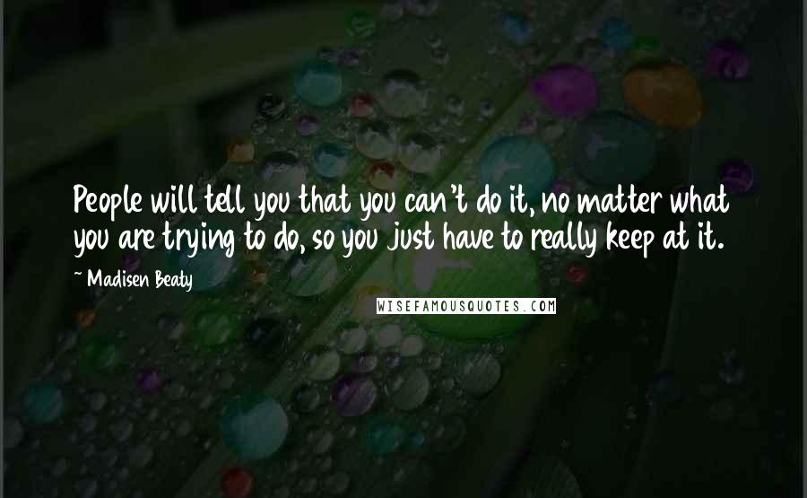 Madisen Beaty Quotes: People will tell you that you can't do it, no matter what you are trying to do, so you just have to really keep at it.