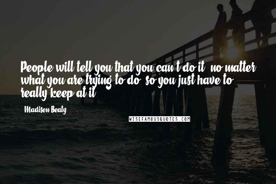 Madisen Beaty Quotes: People will tell you that you can't do it, no matter what you are trying to do, so you just have to really keep at it.