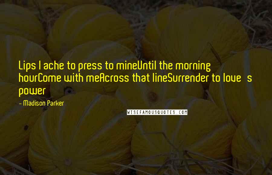 Madison Parker Quotes: Lips I ache to press to mineUntil the morning hourCome with meAcross that lineSurrender to love's power