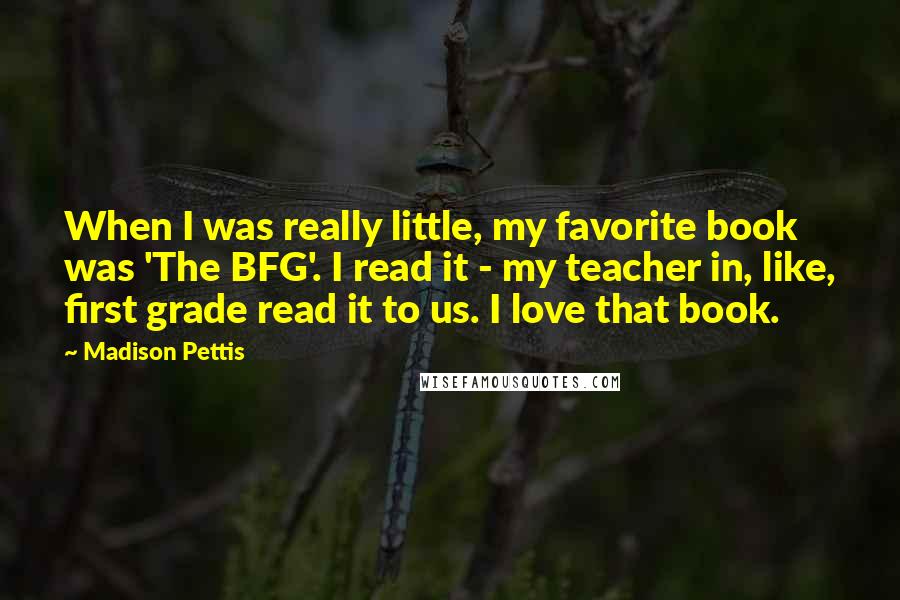 Madison Pettis Quotes: When I was really little, my favorite book was 'The BFG'. I read it - my teacher in, like, first grade read it to us. I love that book.