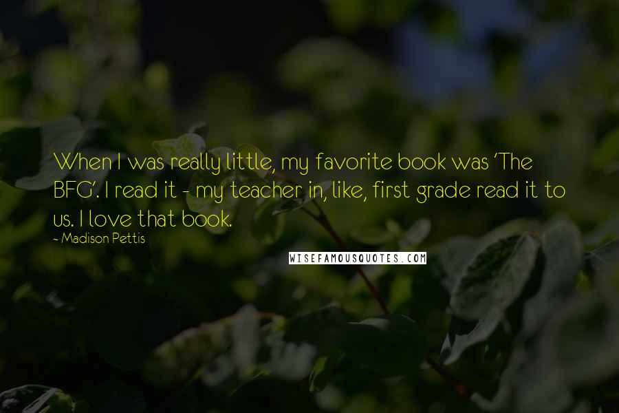 Madison Pettis Quotes: When I was really little, my favorite book was 'The BFG'. I read it - my teacher in, like, first grade read it to us. I love that book.