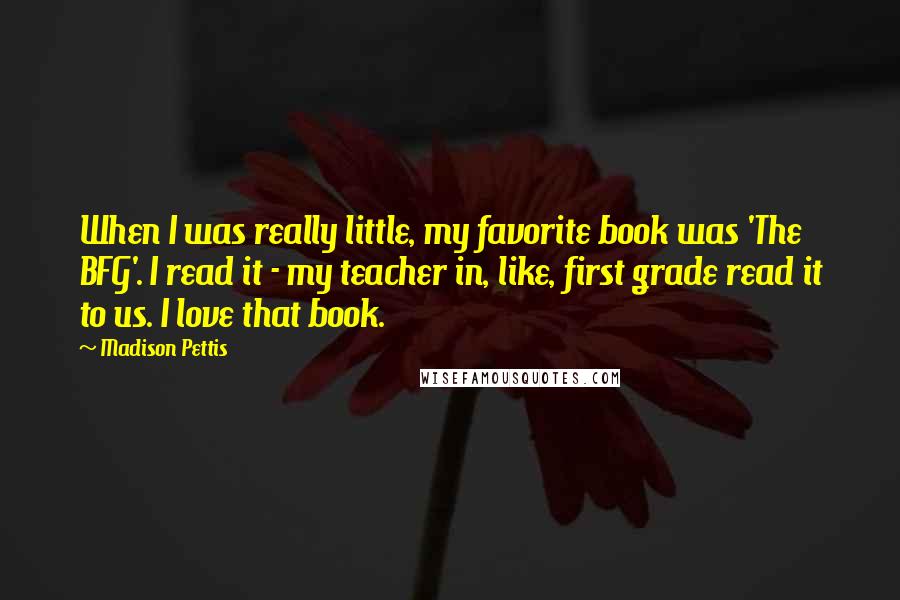 Madison Pettis Quotes: When I was really little, my favorite book was 'The BFG'. I read it - my teacher in, like, first grade read it to us. I love that book.