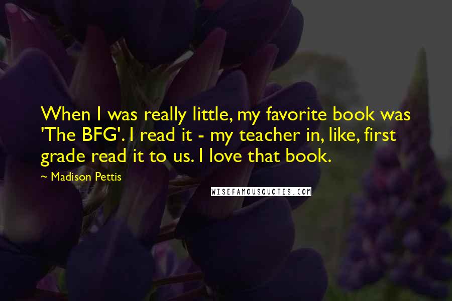 Madison Pettis Quotes: When I was really little, my favorite book was 'The BFG'. I read it - my teacher in, like, first grade read it to us. I love that book.