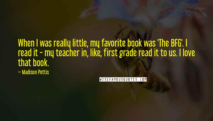 Madison Pettis Quotes: When I was really little, my favorite book was 'The BFG'. I read it - my teacher in, like, first grade read it to us. I love that book.