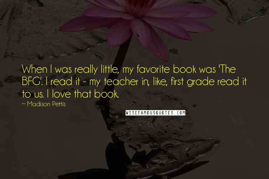 Madison Pettis Quotes: When I was really little, my favorite book was 'The BFG'. I read it - my teacher in, like, first grade read it to us. I love that book.