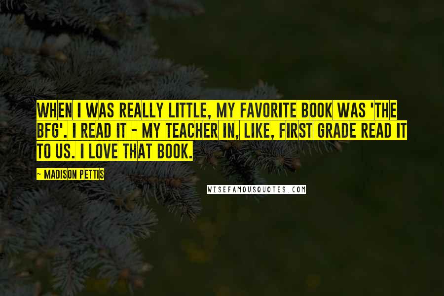 Madison Pettis Quotes: When I was really little, my favorite book was 'The BFG'. I read it - my teacher in, like, first grade read it to us. I love that book.