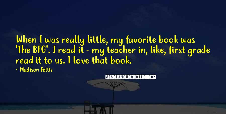 Madison Pettis Quotes: When I was really little, my favorite book was 'The BFG'. I read it - my teacher in, like, first grade read it to us. I love that book.