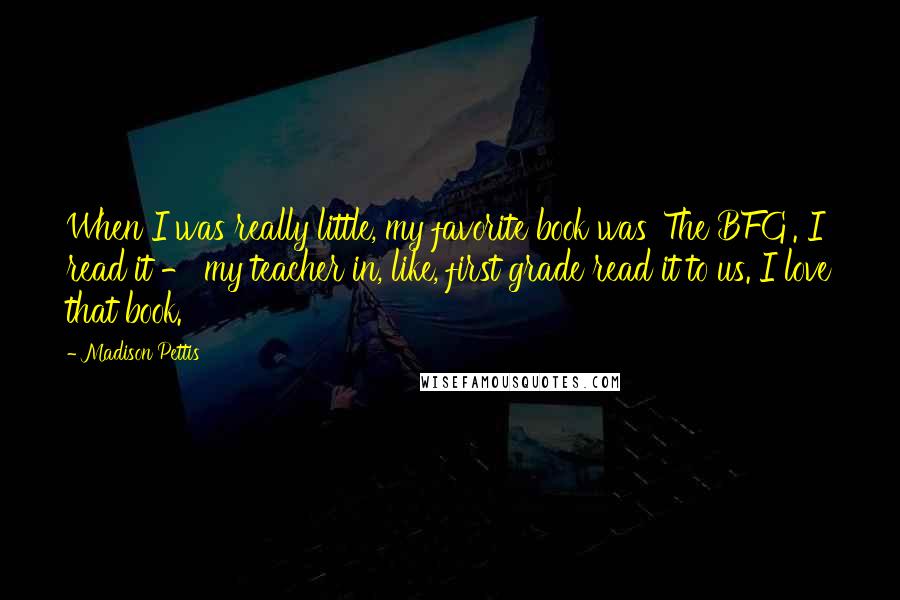 Madison Pettis Quotes: When I was really little, my favorite book was 'The BFG'. I read it - my teacher in, like, first grade read it to us. I love that book.