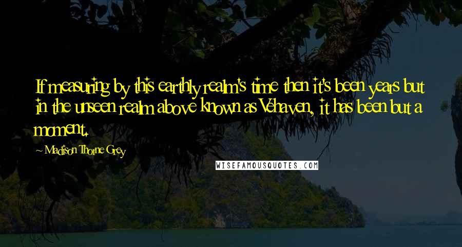 Madison Thorne Grey Quotes: If measuring by this earthly realm's time then it's been years but in the unseen realm above known as Vehaven, it has been but a moment.
