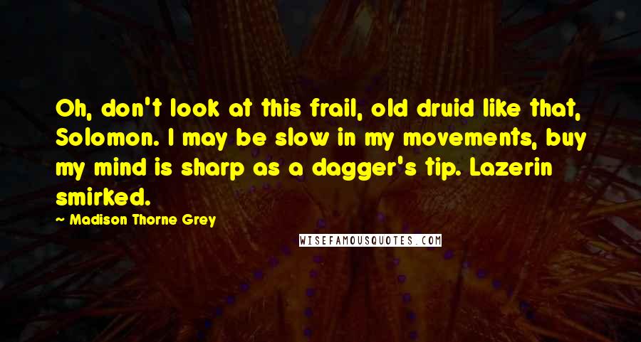 Madison Thorne Grey Quotes: Oh, don't look at this frail, old druid like that, Solomon. I may be slow in my movements, buy my mind is sharp as a dagger's tip. Lazerin smirked.