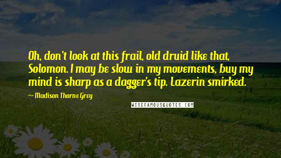 Madison Thorne Grey Quotes: Oh, don't look at this frail, old druid like that, Solomon. I may be slow in my movements, buy my mind is sharp as a dagger's tip. Lazerin smirked.