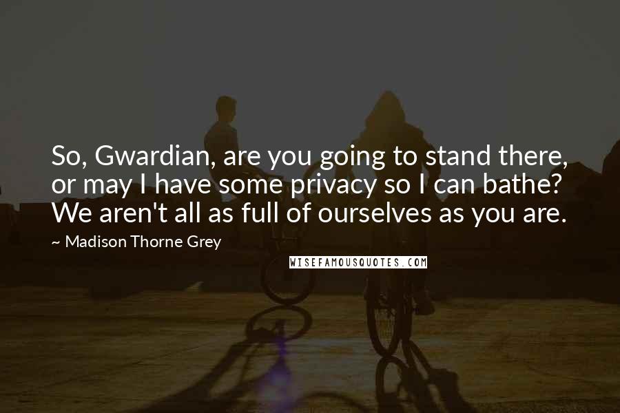 Madison Thorne Grey Quotes: So, Gwardian, are you going to stand there, or may I have some privacy so I can bathe? We aren't all as full of ourselves as you are.