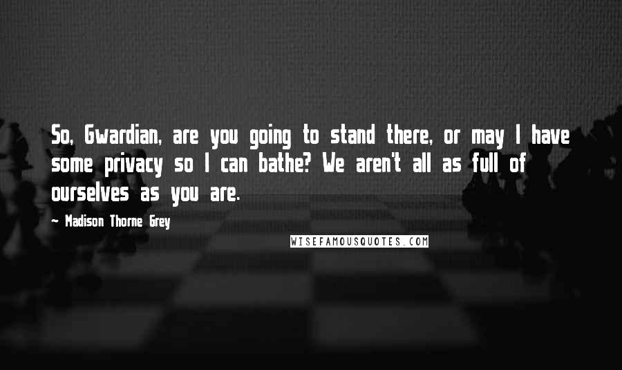 Madison Thorne Grey Quotes: So, Gwardian, are you going to stand there, or may I have some privacy so I can bathe? We aren't all as full of ourselves as you are.