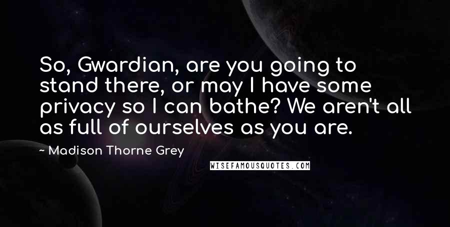 Madison Thorne Grey Quotes: So, Gwardian, are you going to stand there, or may I have some privacy so I can bathe? We aren't all as full of ourselves as you are.