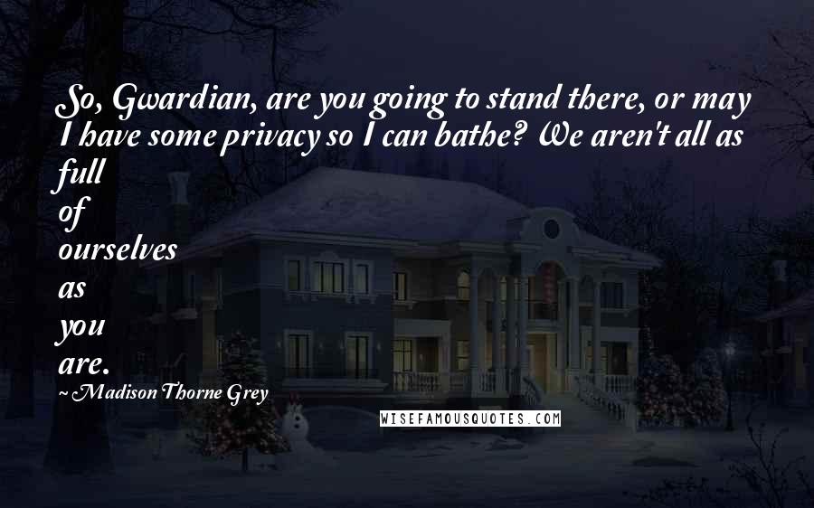 Madison Thorne Grey Quotes: So, Gwardian, are you going to stand there, or may I have some privacy so I can bathe? We aren't all as full of ourselves as you are.