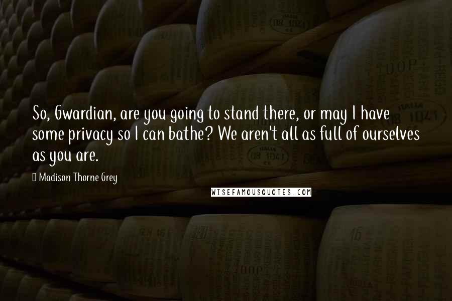 Madison Thorne Grey Quotes: So, Gwardian, are you going to stand there, or may I have some privacy so I can bathe? We aren't all as full of ourselves as you are.