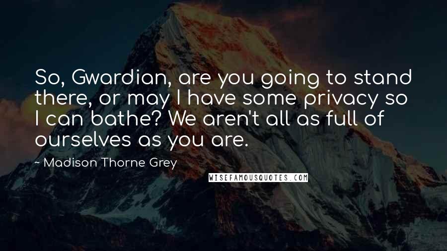 Madison Thorne Grey Quotes: So, Gwardian, are you going to stand there, or may I have some privacy so I can bathe? We aren't all as full of ourselves as you are.