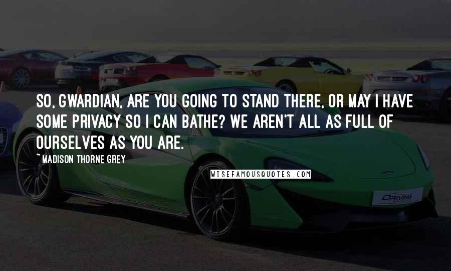 Madison Thorne Grey Quotes: So, Gwardian, are you going to stand there, or may I have some privacy so I can bathe? We aren't all as full of ourselves as you are.