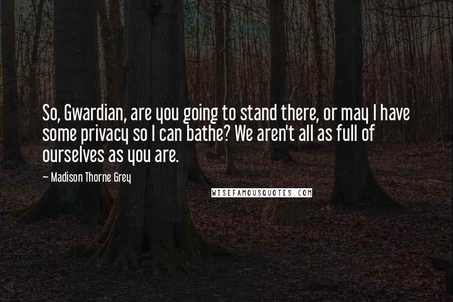 Madison Thorne Grey Quotes: So, Gwardian, are you going to stand there, or may I have some privacy so I can bathe? We aren't all as full of ourselves as you are.