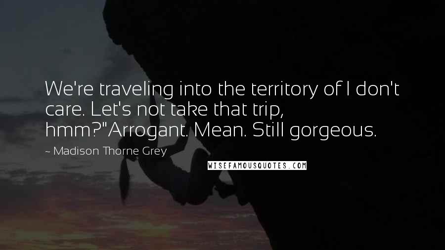 Madison Thorne Grey Quotes: We're traveling into the territory of I don't care. Let's not take that trip, hmm?"Arrogant. Mean. Still gorgeous.