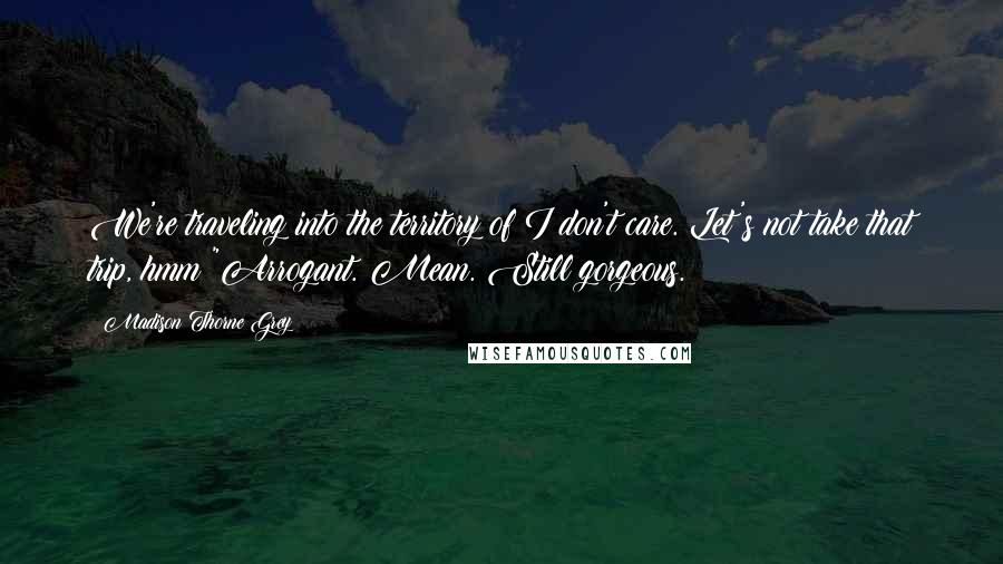 Madison Thorne Grey Quotes: We're traveling into the territory of I don't care. Let's not take that trip, hmm?"Arrogant. Mean. Still gorgeous.