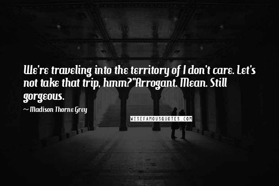 Madison Thorne Grey Quotes: We're traveling into the territory of I don't care. Let's not take that trip, hmm?"Arrogant. Mean. Still gorgeous.