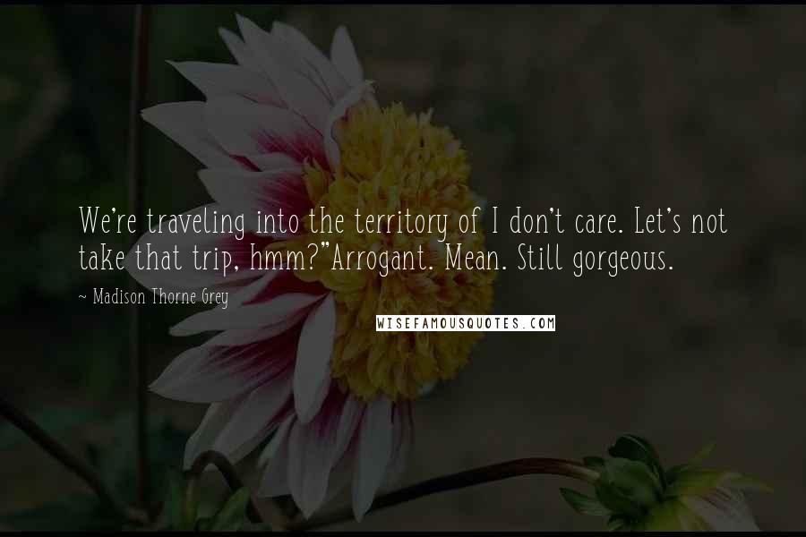 Madison Thorne Grey Quotes: We're traveling into the territory of I don't care. Let's not take that trip, hmm?"Arrogant. Mean. Still gorgeous.