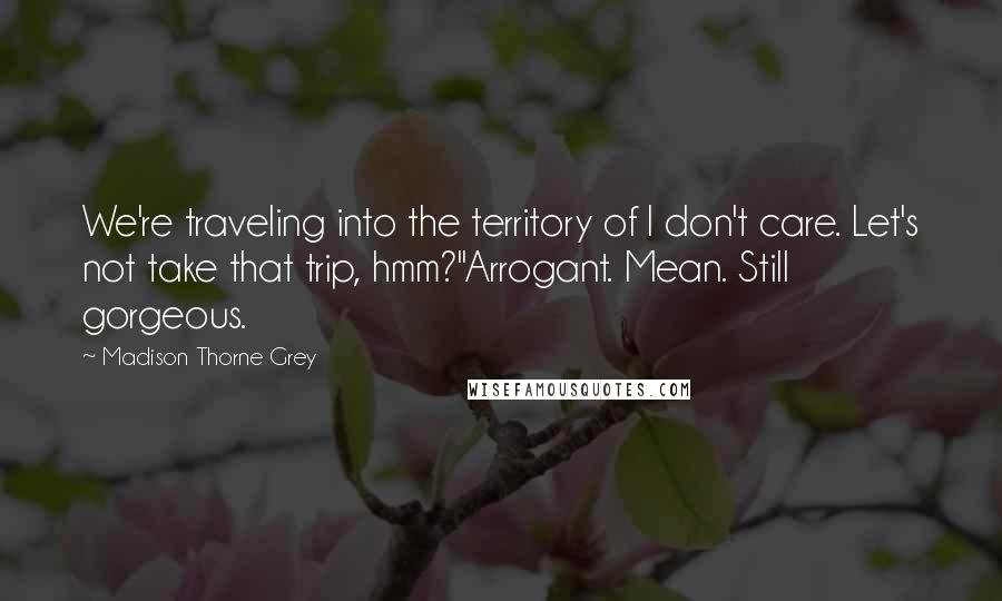 Madison Thorne Grey Quotes: We're traveling into the territory of I don't care. Let's not take that trip, hmm?"Arrogant. Mean. Still gorgeous.