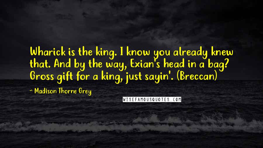 Madison Thorne Grey Quotes: Wharick is the king. I know you already knew that. And by the way, Exian's head in a bag? Gross gift for a king, just sayin'. (Breccan)