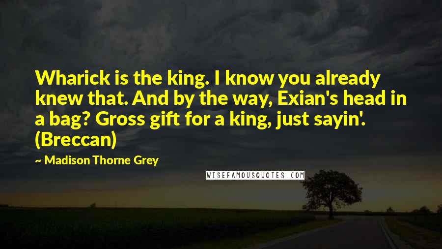 Madison Thorne Grey Quotes: Wharick is the king. I know you already knew that. And by the way, Exian's head in a bag? Gross gift for a king, just sayin'. (Breccan)