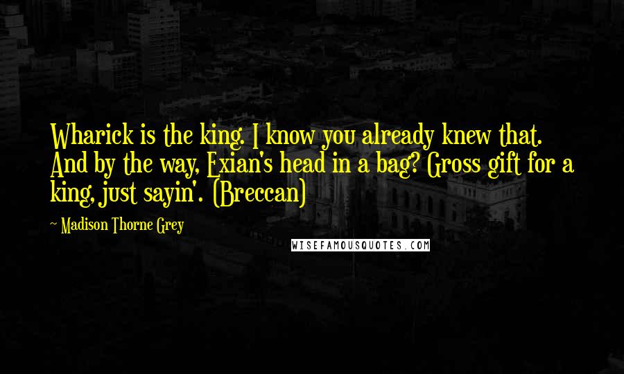 Madison Thorne Grey Quotes: Wharick is the king. I know you already knew that. And by the way, Exian's head in a bag? Gross gift for a king, just sayin'. (Breccan)