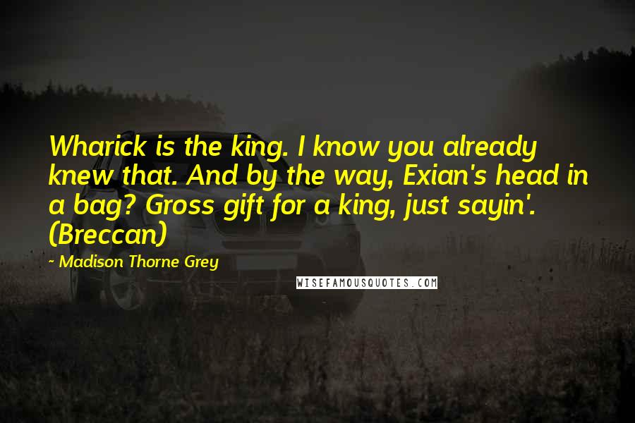 Madison Thorne Grey Quotes: Wharick is the king. I know you already knew that. And by the way, Exian's head in a bag? Gross gift for a king, just sayin'. (Breccan)