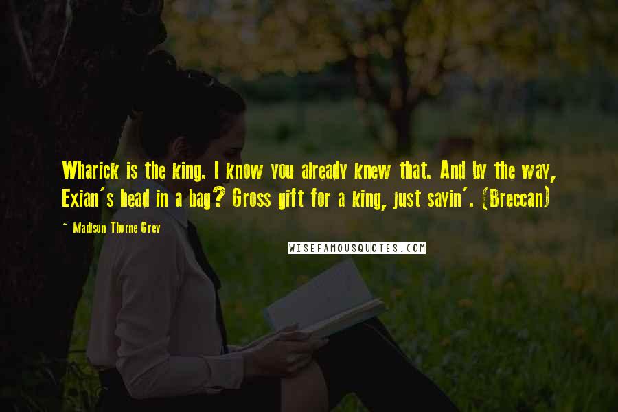 Madison Thorne Grey Quotes: Wharick is the king. I know you already knew that. And by the way, Exian's head in a bag? Gross gift for a king, just sayin'. (Breccan)