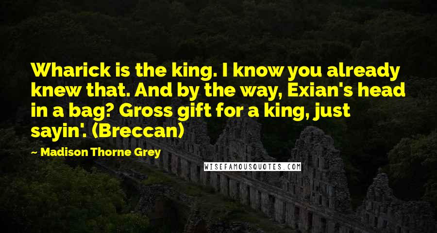 Madison Thorne Grey Quotes: Wharick is the king. I know you already knew that. And by the way, Exian's head in a bag? Gross gift for a king, just sayin'. (Breccan)