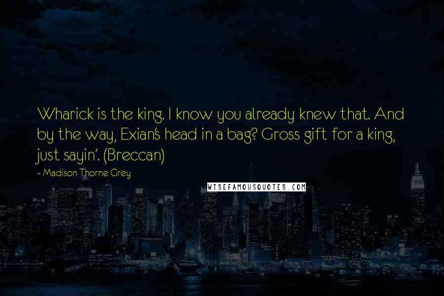 Madison Thorne Grey Quotes: Wharick is the king. I know you already knew that. And by the way, Exian's head in a bag? Gross gift for a king, just sayin'. (Breccan)