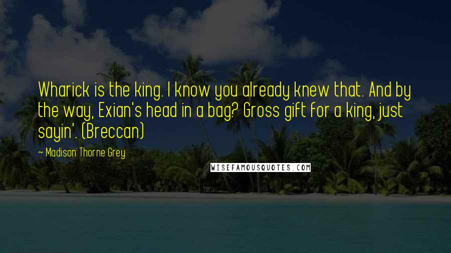 Madison Thorne Grey Quotes: Wharick is the king. I know you already knew that. And by the way, Exian's head in a bag? Gross gift for a king, just sayin'. (Breccan)