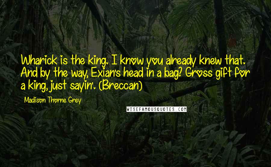 Madison Thorne Grey Quotes: Wharick is the king. I know you already knew that. And by the way, Exian's head in a bag? Gross gift for a king, just sayin'. (Breccan)