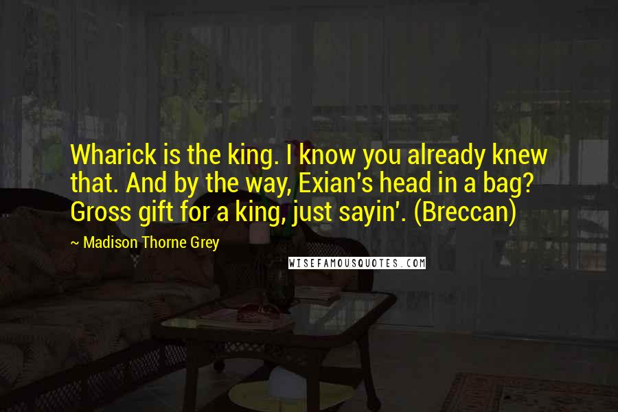 Madison Thorne Grey Quotes: Wharick is the king. I know you already knew that. And by the way, Exian's head in a bag? Gross gift for a king, just sayin'. (Breccan)