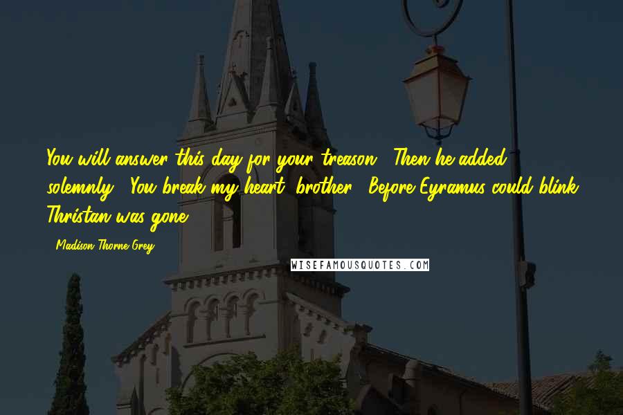 Madison Thorne Grey Quotes: You will answer this day for your treason." Then he added solemnly, "You break my heart, brother." Before Eyramus could blink Thristan was gone.