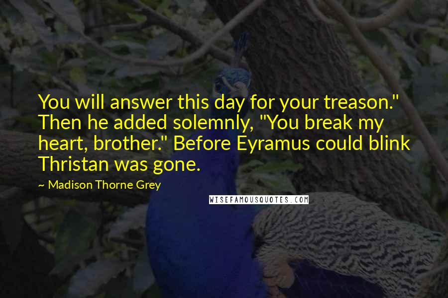 Madison Thorne Grey Quotes: You will answer this day for your treason." Then he added solemnly, "You break my heart, brother." Before Eyramus could blink Thristan was gone.