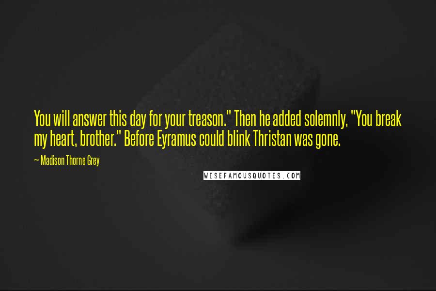 Madison Thorne Grey Quotes: You will answer this day for your treason." Then he added solemnly, "You break my heart, brother." Before Eyramus could blink Thristan was gone.