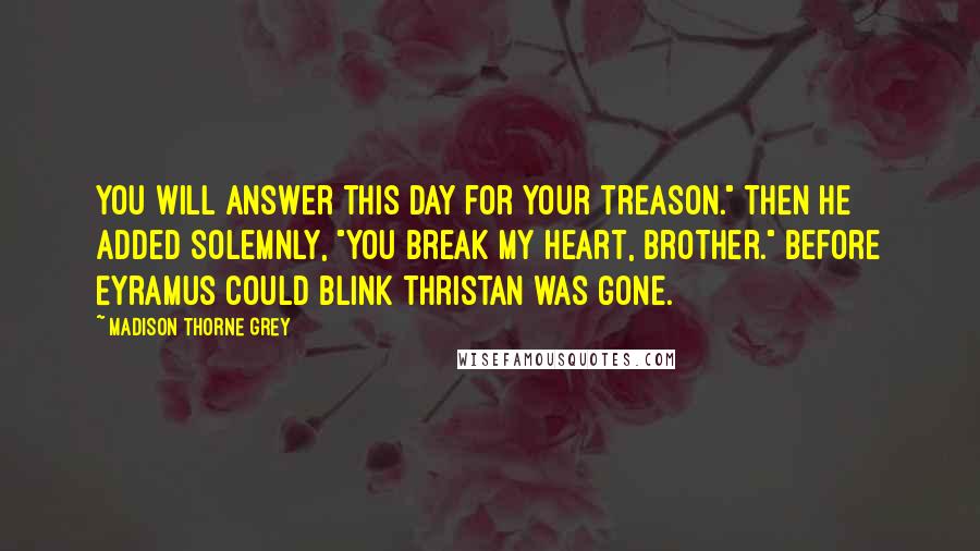 Madison Thorne Grey Quotes: You will answer this day for your treason." Then he added solemnly, "You break my heart, brother." Before Eyramus could blink Thristan was gone.