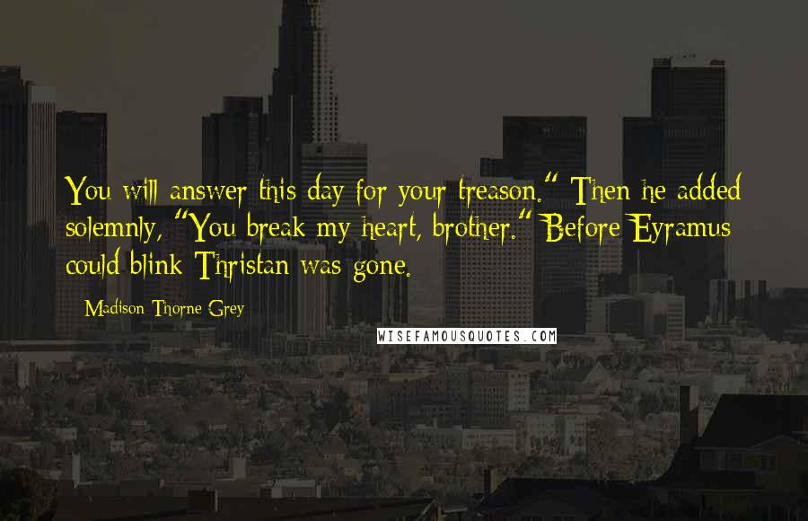 Madison Thorne Grey Quotes: You will answer this day for your treason." Then he added solemnly, "You break my heart, brother." Before Eyramus could blink Thristan was gone.