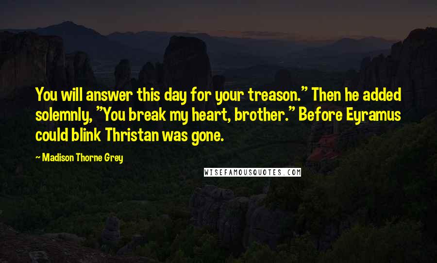 Madison Thorne Grey Quotes: You will answer this day for your treason." Then he added solemnly, "You break my heart, brother." Before Eyramus could blink Thristan was gone.