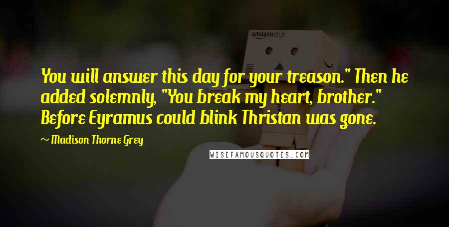 Madison Thorne Grey Quotes: You will answer this day for your treason." Then he added solemnly, "You break my heart, brother." Before Eyramus could blink Thristan was gone.