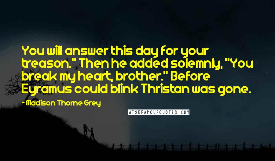 Madison Thorne Grey Quotes: You will answer this day for your treason." Then he added solemnly, "You break my heart, brother." Before Eyramus could blink Thristan was gone.