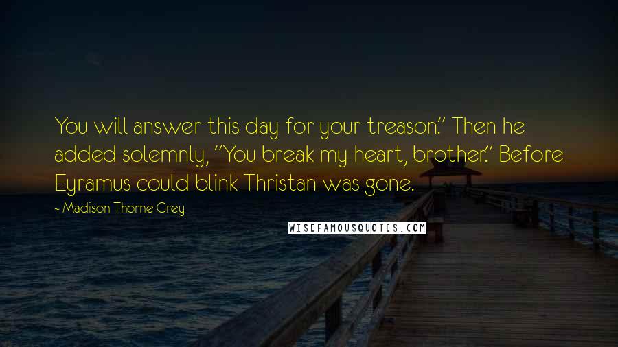 Madison Thorne Grey Quotes: You will answer this day for your treason." Then he added solemnly, "You break my heart, brother." Before Eyramus could blink Thristan was gone.